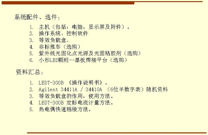 系統(tǒng)配件、選件： 主機(jī)（包括：電腦，顯示屏及附件）。 操作系統(tǒng)、控制軟件 等效負(fù)載盒、 非標(biāo)推車（選購） 紫外線光固化點(diǎn)光源及光固粘膠劑（選購） 小形LED顆粒--基板焊接平臺(tái)（選購）