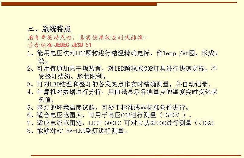 二、系統(tǒng)特點(diǎn),用自帶驅(qū)動(dòng)點(diǎn)燈，真實(shí)使用狀態(tài)測(cè)試結(jié)溫。符合標(biāo)準(zhǔn) JEDEC JESD 51  1、能用電壓法對(duì)LED顆粒進(jìn)行結(jié)溫精確定標(biāo)，作Temp./Vf圖，形成K 線。 2、可用普通加熱干燥裝置，對(duì)LED顆粒或COB燈具進(jìn)行快速定標(biāo)，不受整燈結(jié)構(gòu)、形狀限制。 3、可對(duì)LED結(jié)溫和整燈的各發(fā)熱點(diǎn)作實(shí)時(shí)精確測(cè)量，并自動(dòng)記錄。 4、計(jì)算機(jī)對(duì)數(shù)據(jù)進(jìn)行分析，用曲線顯示各測(cè)量點(diǎn)的溫度實(shí)時(shí)變化狀況值。 5、整燈的環(huán)境溫度試驗(yàn)，可處于標(biāo)準(zhǔn)或非標(biāo)準(zhǔn)條件進(jìn)行。 6、適合電壓范圍大，可用于高壓COB進(jìn)行測(cè)量（<350V ）。 7、適應(yīng)電流范圍寬，LEDT-300HC 可對(duì)大功率COB進(jìn)行測(cè)量（<10A) 8、能夠?qū)C HV-LED整燈進(jìn)行測(cè)量。