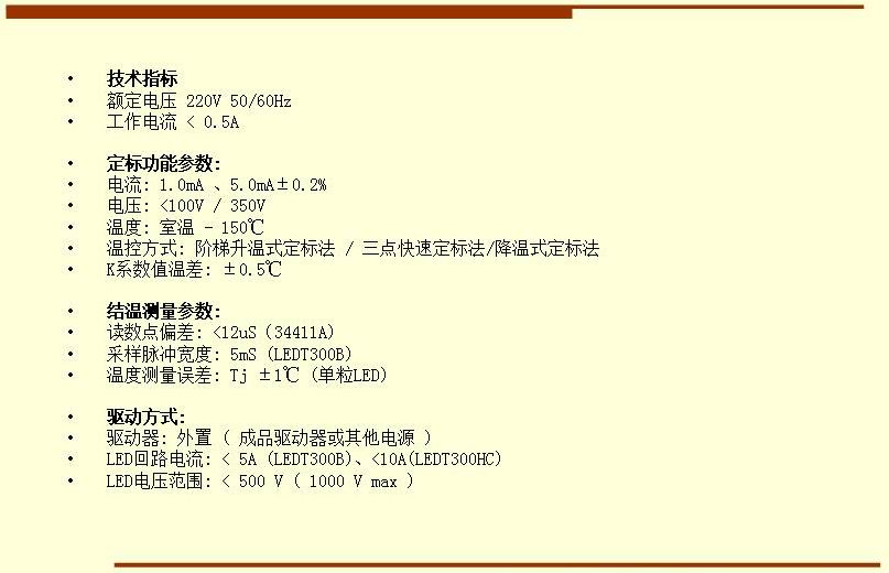 技術(shù)指標(biāo) 額定電壓 220V 50/60Hz 工作電流 < 0.5A  定標(biāo)功能參數(shù): 電流: 1.0mA 、5.0mA±0.2% 電壓: <100V / 350V 溫度: 室溫 - 150℃ 溫控方式: 階梯升溫式定標(biāo)法 / 三點(diǎn)快速定標(biāo)法/降溫式定標(biāo)法 K系數(shù)值溫差: ±0.5℃  結(jié)溫測(cè)量參數(shù): 讀數(shù)點(diǎn)偏差: <12uS（34411A) 采樣脈沖寬度: 5mS (LEDT300B) 溫度測(cè)量誤差: Tj ±1℃ (單粒LED)  驅(qū)動(dòng)方式: 驅(qū)動(dòng)器: 外置 ( 成品驅(qū)動(dòng)器或其他電源 ) LED回路電流: < 5A (LEDT300B)、<10A(LEDT300HC) LED電壓范圍: < 500 V ( 1000 V max )
