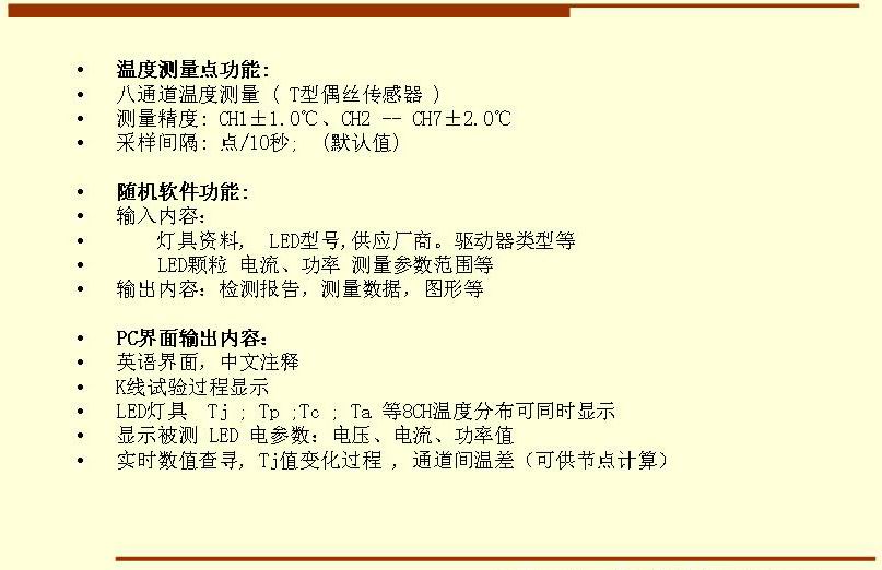 5溫度測(cè)量點(diǎn)功能: 八通道溫度測(cè)量 ( T型偶絲傳感器 ) 測(cè)量精度: CH1±1.0℃、CH2 -- CH7±2.0℃ 采樣間隔: 點(diǎn)/10秒;  (默認(rèn)值)  隨機(jī)軟件功能: 輸入內(nèi)容：     燈具資料,  LED型號(hào),供應(yīng)廠商。驅(qū)動(dòng)器類型等     LED顆粒 電流、功率 測(cè)量參數(shù)范圍等 輸出內(nèi)容：檢測(cè)報(bào)告，測(cè)量數(shù)據(jù)，圖形等  PC界面輸出內(nèi)容： 英語界面，中文注釋 K線試驗(yàn)過程顯示   LED燈具  Tj ; Tp ;Tc ; Ta 等8CH溫度分布可同時(shí)顯示 顯示被測(cè) LED 電參數(shù)：電壓、電流、功率值 實(shí)時(shí)數(shù)值查尋, Tj值變化過程 , 通道間溫差（可供節(jié)點(diǎn)計(jì)算）